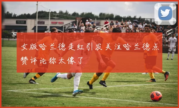 女版哈兰德走红引发关注哈兰德点赞评论称太像了