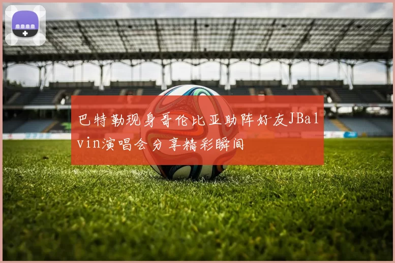 巴特勒现身哥伦比亚助阵好友JBalvin演唱会分享精彩瞬间