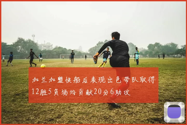 加兰加盟快船后表现出色带队取得12胜5负场均贡献20分6助攻