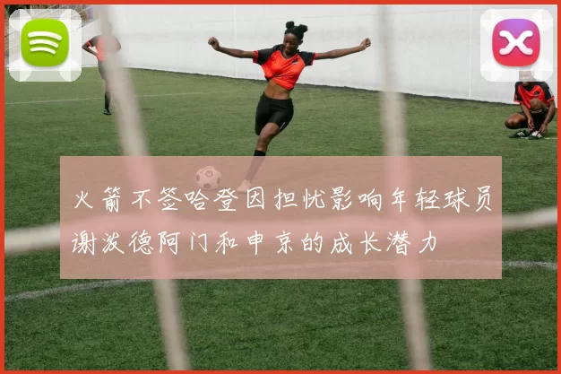 火箭不签哈登因担忧影响年轻球员谢泼德阿门和申京的成长潜力