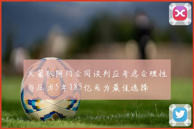 火箭队阿门合同谈判应考虑合理性与压力5年185亿或为最佳选择
