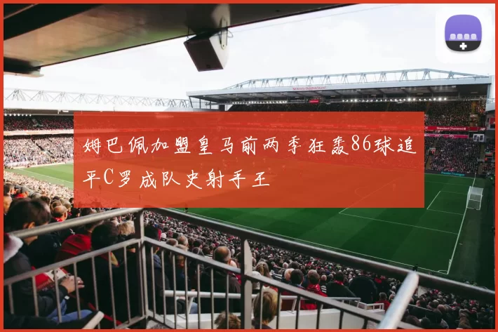 姆巴佩加盟皇马前两季狂轰86球追平C罗成队史射手王