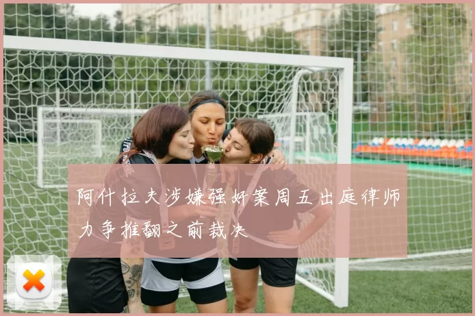 阿什拉夫涉嫌强奸案周五出庭律师力争推翻之前裁决
