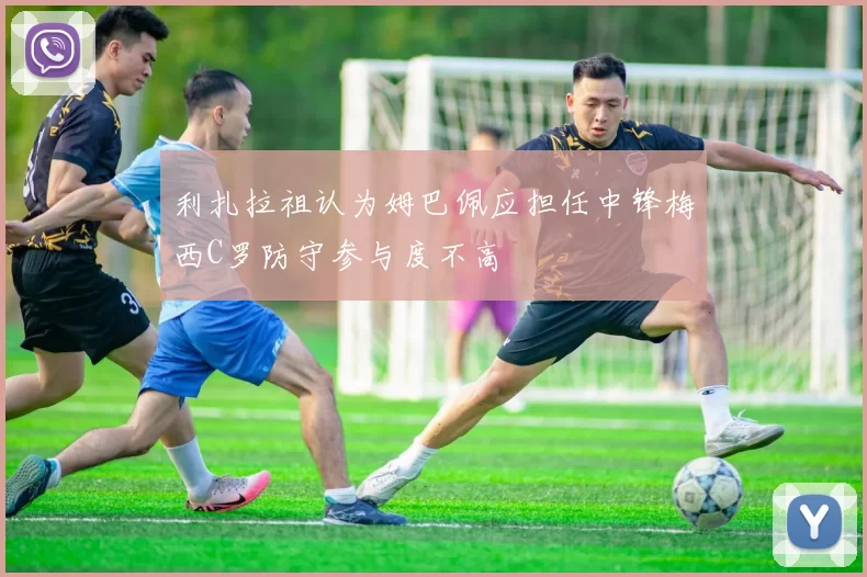 利扎拉祖认为姆巴佩应担任中锋梅西C罗防守参与度不高