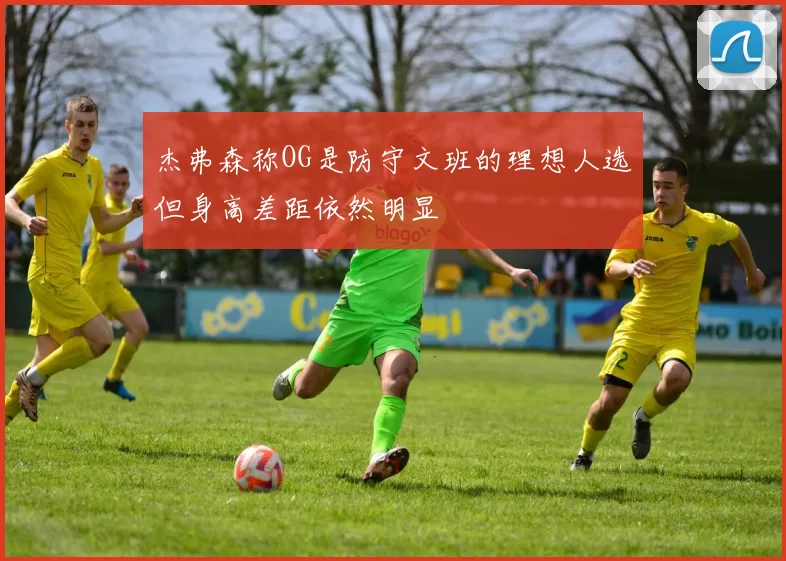 杰弗森称OG是防守文班的理想人选但身高差距依然明显