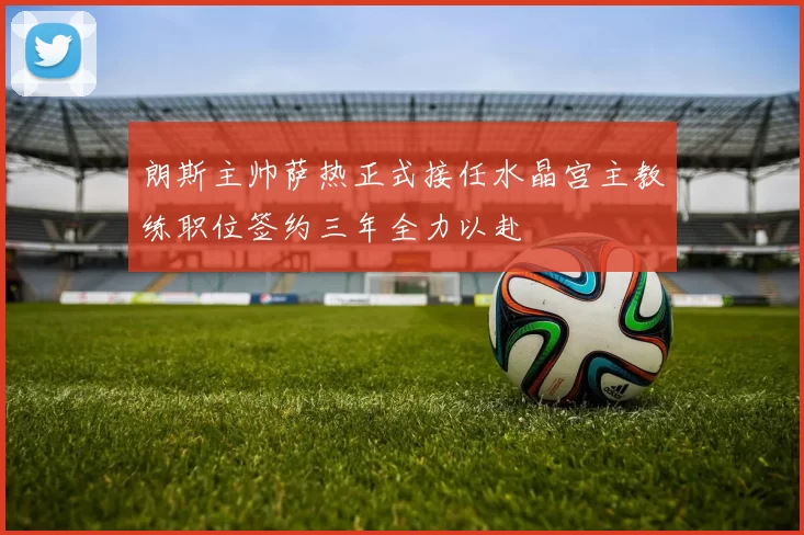 朗斯主帅萨热正式接任水晶宫主教练职位签约三年全力以赴