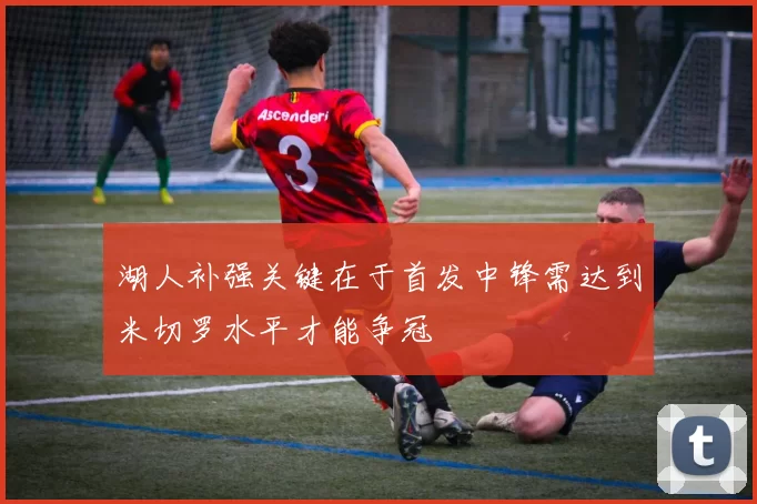 湖人补强关键在于首发中锋需达到米切罗水平才能争冠