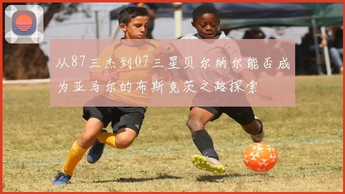 从87三杰到07三星贝尔纳尔能否成为亚马尔的布斯克茨之路探索