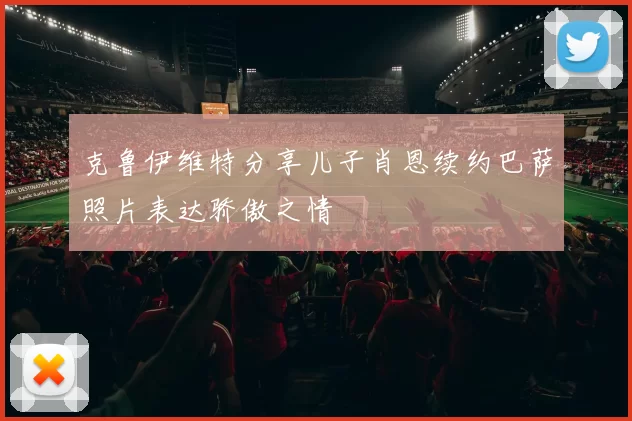 克鲁伊维特分享儿子肖恩续约巴萨照片表达骄傲之情