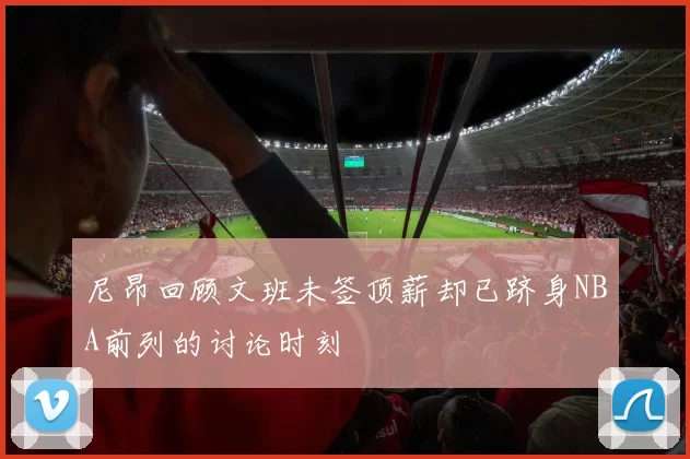 尼昂回顾文班未签顶薪却已跻身NBA前列的讨论时刻