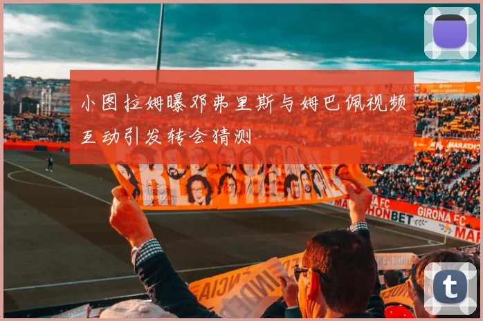 小图拉姆曝邓弗里斯与姆巴佩视频互动引发转会猜测