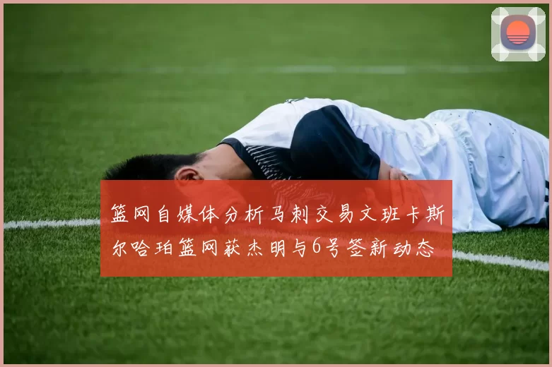 篮网自媒体分析马刺交易文班卡斯尔哈珀篮网获杰明与6号签新动态