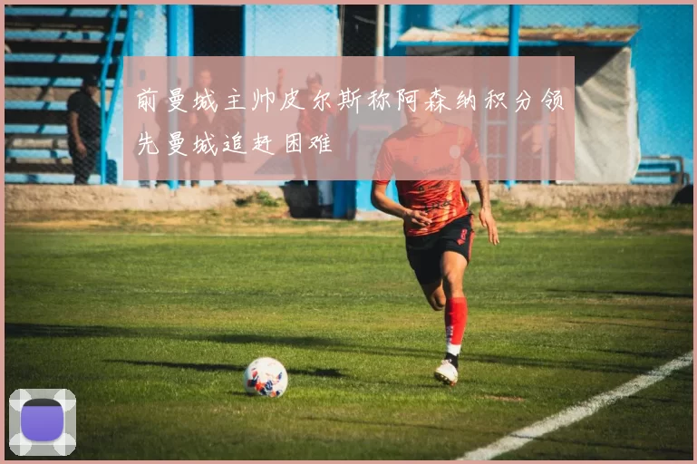 前曼城主帅皮尔斯称阿森纳积分领先曼城追赶困难