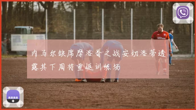 内马尔缺席摩洛哥之战安切洛蒂透露其下周将重返训练场