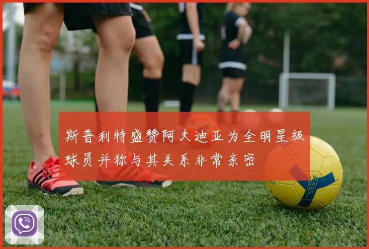 斯普利特盛赞阿夫迪亚为全明星级球员并称与其关系非常亲密