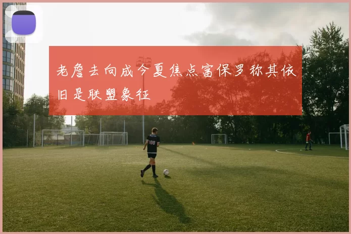 老詹去向成今夏焦点富保罗称其依旧是联盟象征
