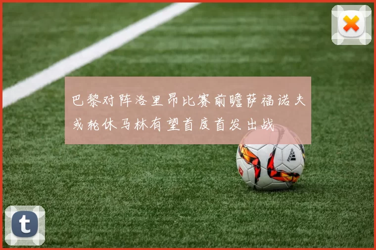 巴黎对阵洛里昂比赛前瞻萨福诺夫或轮休马林有望首度首发出战