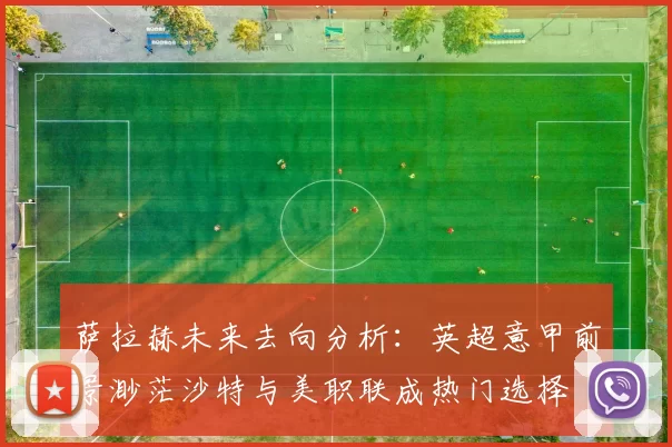 萨拉赫未来去向分析：英超意甲前景渺茫沙特与美职联成热门选择