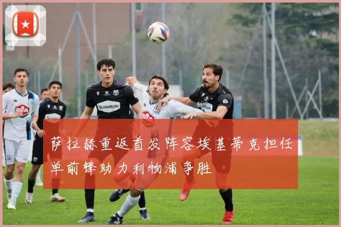 萨拉赫重返首发阵容埃基蒂克担任单前锋助力利物浦争胜