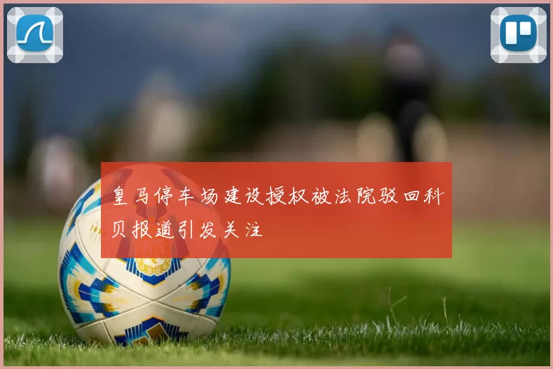 皇马停车场建设授权被法院驳回科贝报道引发关注